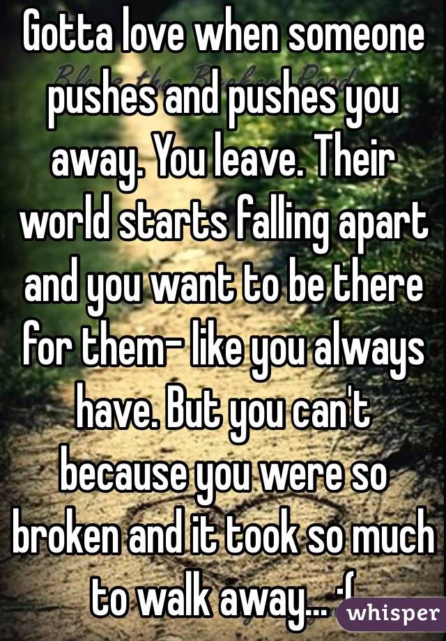 Gotta love when someone pushes and pushes you away. You leave. Their world starts falling apart and you want to be there for them- like you always have. But you can't because you were so broken and it took so much to walk away... :( 