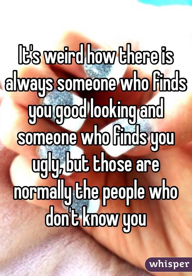 It's weird how there is always someone who finds you good looking and someone who finds you ugly, but those are normally the people who don't know you