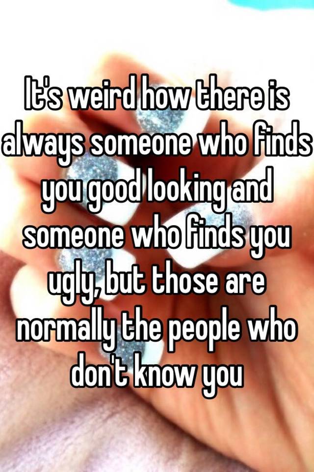 It's weird how there is always someone who finds you good looking and someone who finds you ugly, but those are normally the people who don't know you