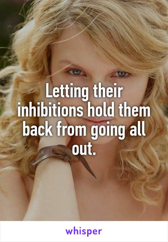 Letting their inhibitions hold them back from going all out.