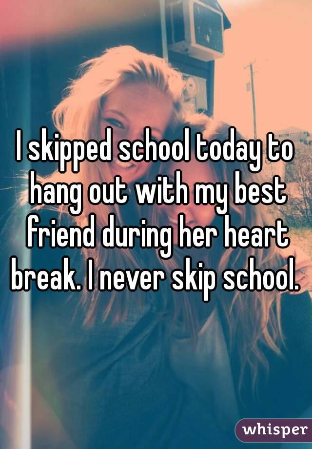 I skipped school today to hang out with my best friend during her heart break. I never skip school. 