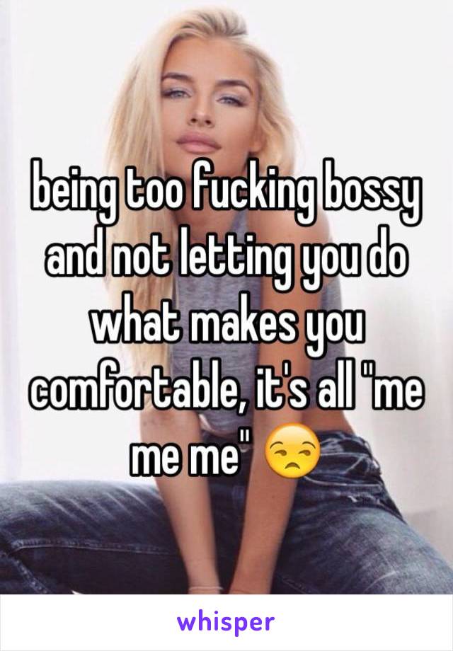 being too fucking bossy and not letting you do what makes you comfortable, it's all "me me me" 😒