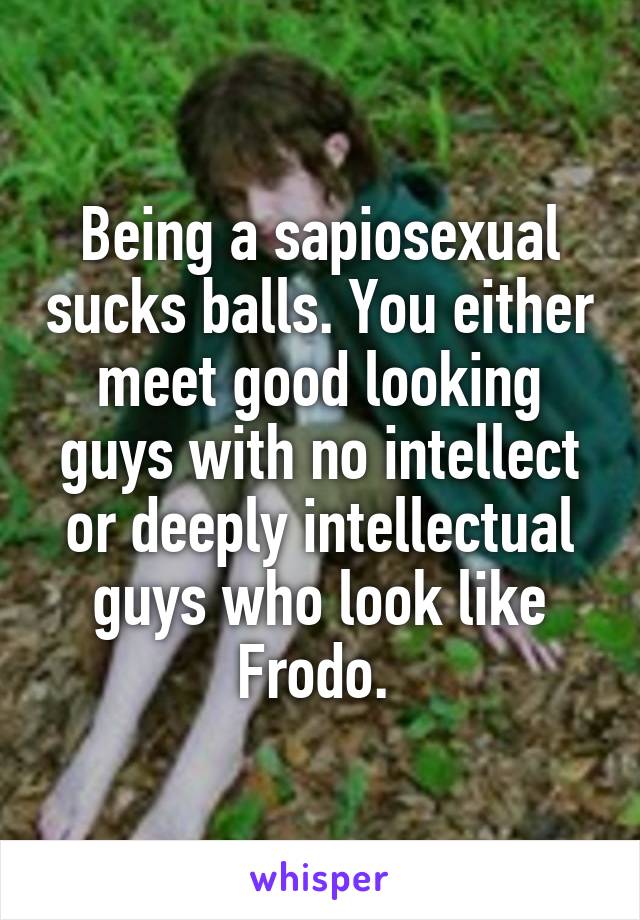 Being a sapiosexual sucks balls. You either meet good looking guys with no intellect or deeply intellectual guys who look like Frodo. 