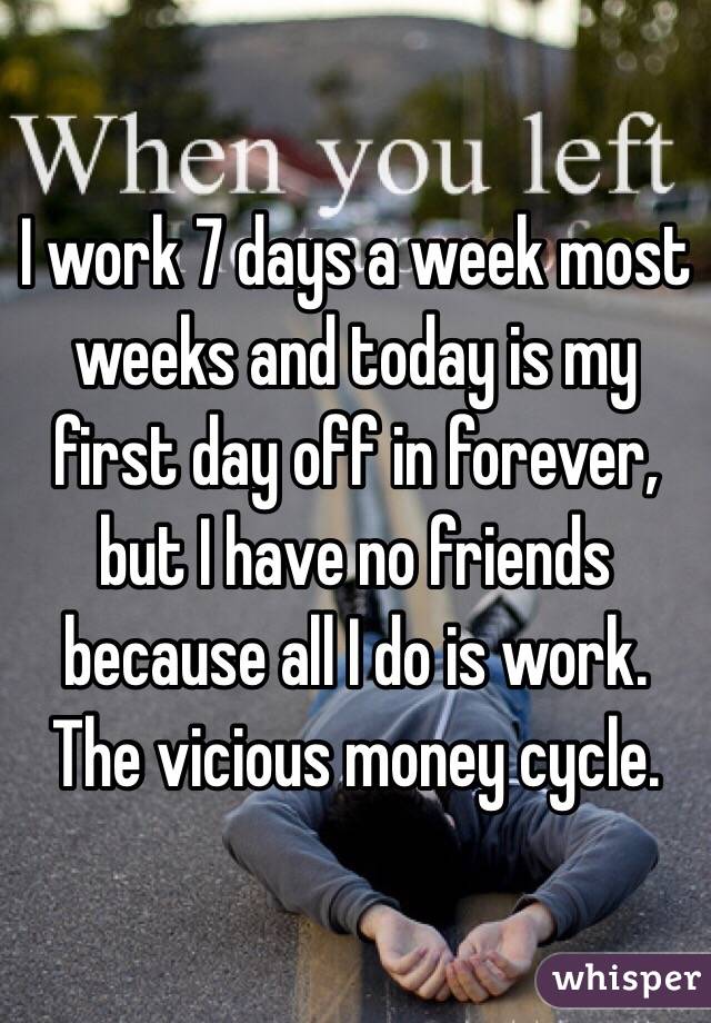 I work 7 days a week most weeks and today is my first day off in forever, but I have no friends because all I do is work. The vicious money cycle. 