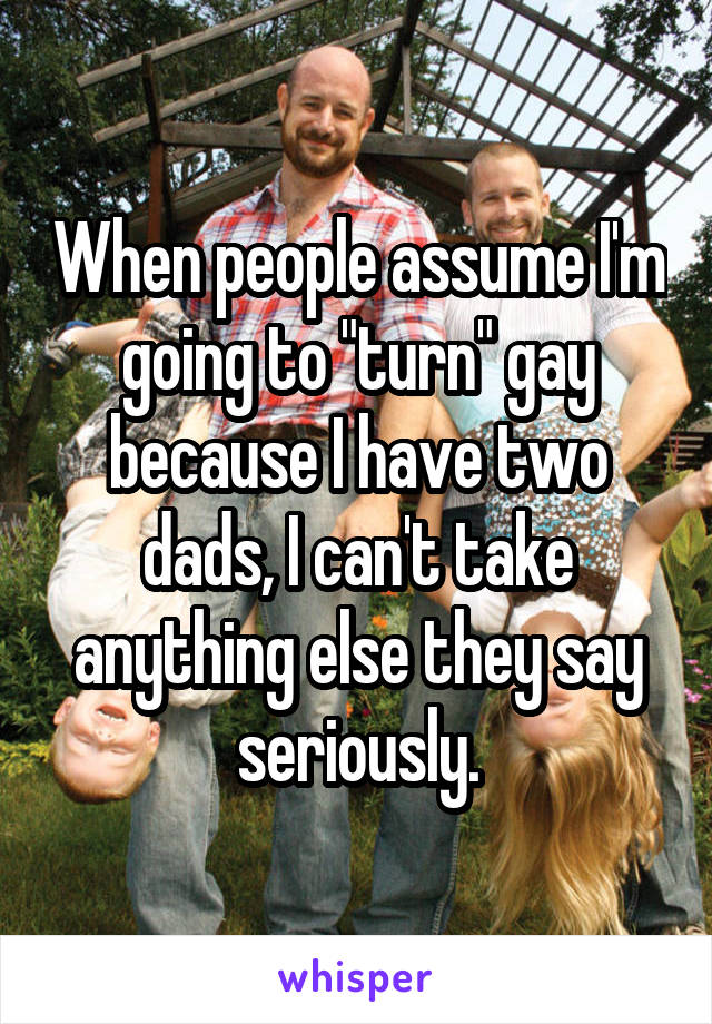 When people assume I'm going to "turn" gay because I have two dads, I can't take anything else they say seriously.