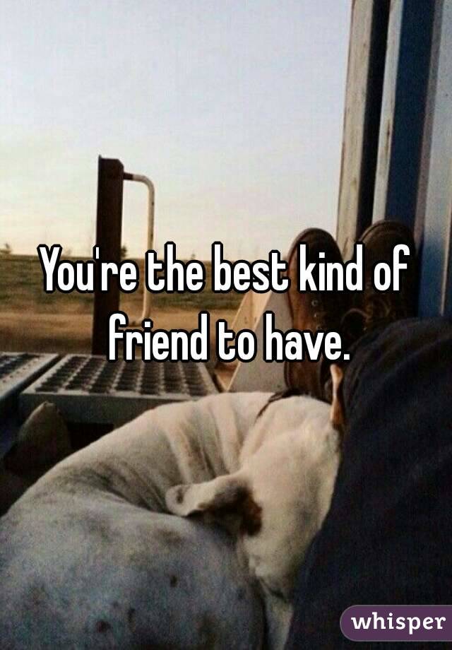 You're the best kind of friend to have.