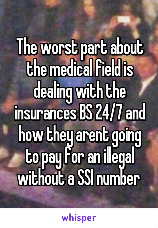 The worst part about the medical field is dealing with the insurances BS 24/7 and how they arent going to pay for an illegal without a SSI number 