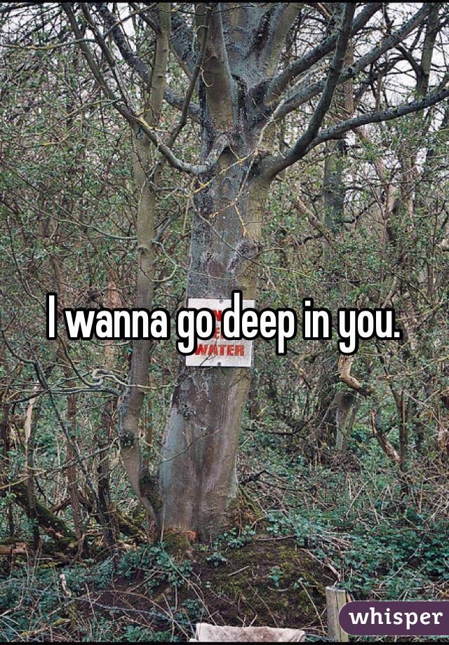I wanna go deep in you. 
