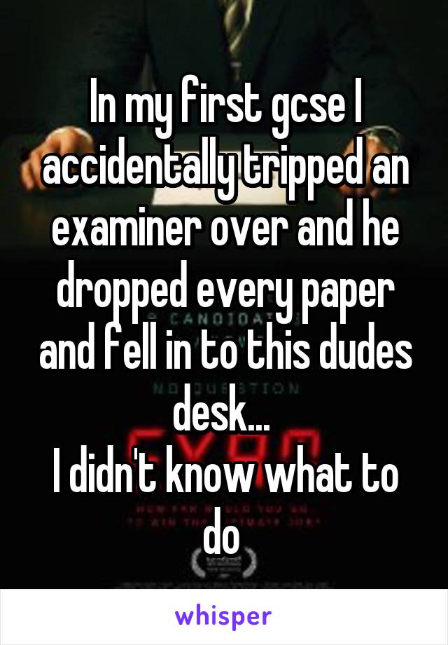 In my first gcse I accidentally tripped an examiner over and he dropped every paper and fell in to this dudes desk... 
I didn't know what to do 