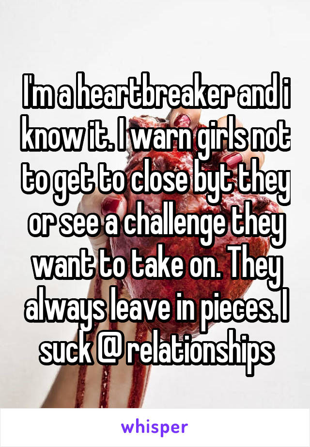 I'm a heartbreaker and i know it. I warn girls not to get to close byt they or see a challenge they want to take on. They always leave in pieces. I suck @ relationships