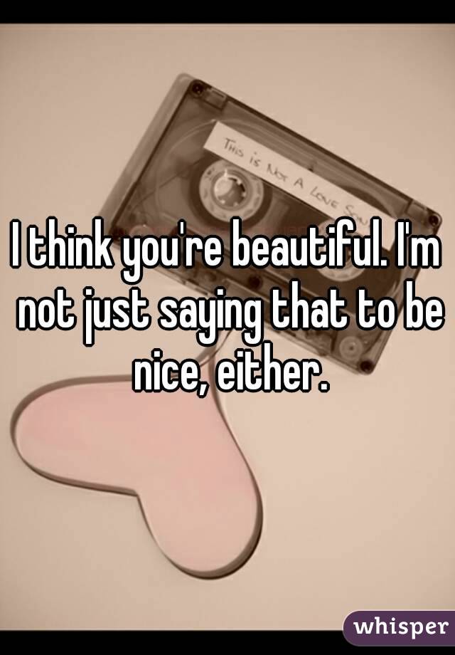 I think you're beautiful. I'm not just saying that to be nice, either.