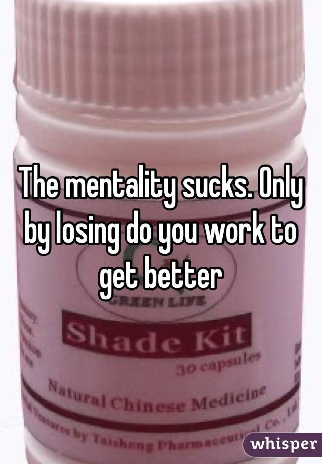 The mentality sucks. Only by losing do you work to get better