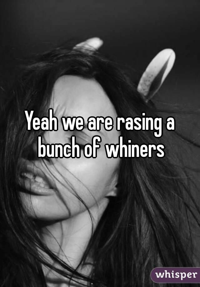 Yeah we are rasing a bunch of whiners