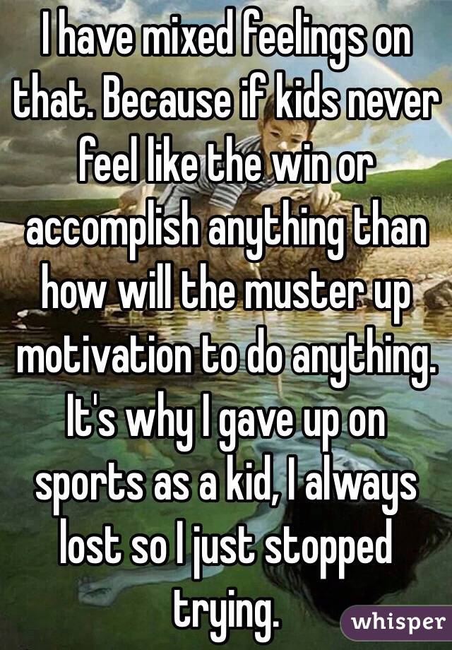 I have mixed feelings on that. Because if kids never feel like the win or accomplish anything than how will the muster up motivation to do anything. It's why I gave up on sports as a kid, I always lost so I just stopped trying. 