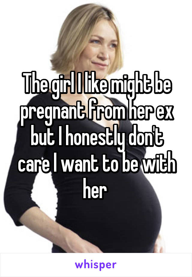The girl I like might be pregnant from her ex but I honestly don't care I want to be with her 