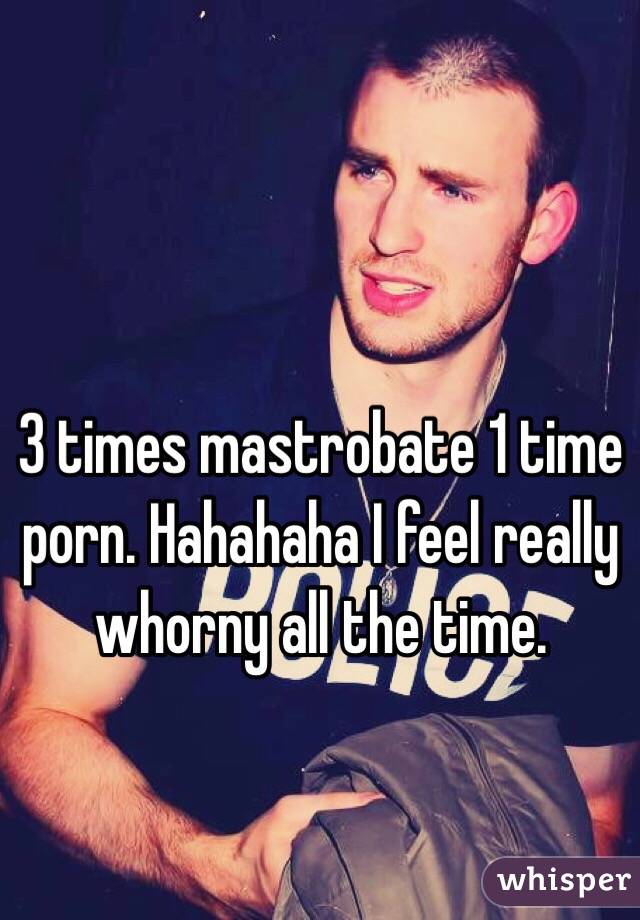 3 times mastrobate 1 time porn. Hahahaha I feel really whorny all the time.