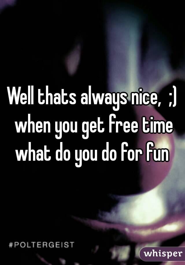 Well thats always nice,  ;) when you get free time what do you do for fun 