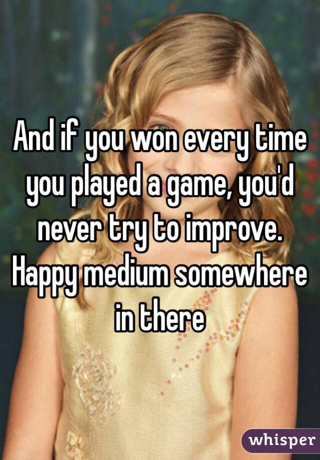 And if you won every time you played a game, you'd never try to improve. Happy medium somewhere in there