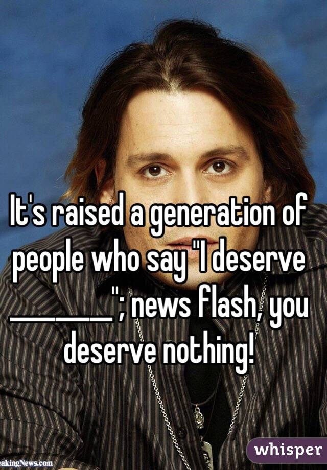 It's raised a generation of people who say "I deserve _________"; news flash, you deserve nothing!