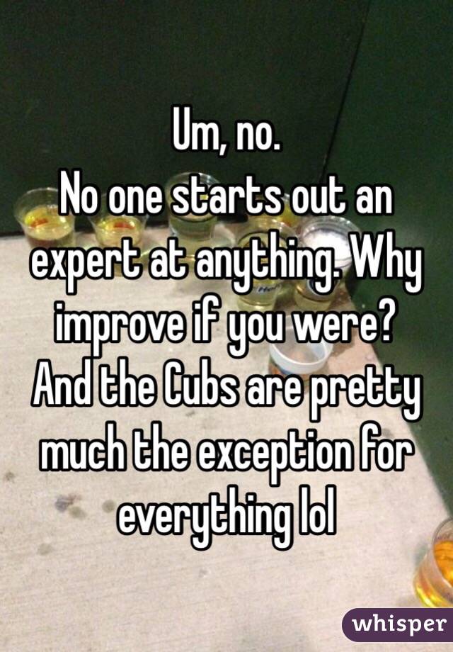 Um, no.
No one starts out an expert at anything. Why improve if you were?
And the Cubs are pretty much the exception for everything lol