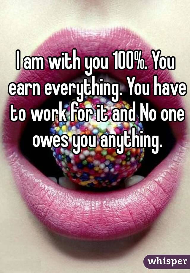 I am with you 100%. You earn everything. You have to work for it and No one owes you anything.