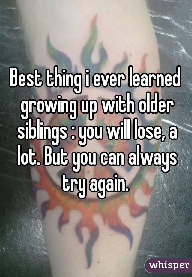 Best thing i ever learned growing up with older siblings : you will lose, a lot. But you can always try again. 