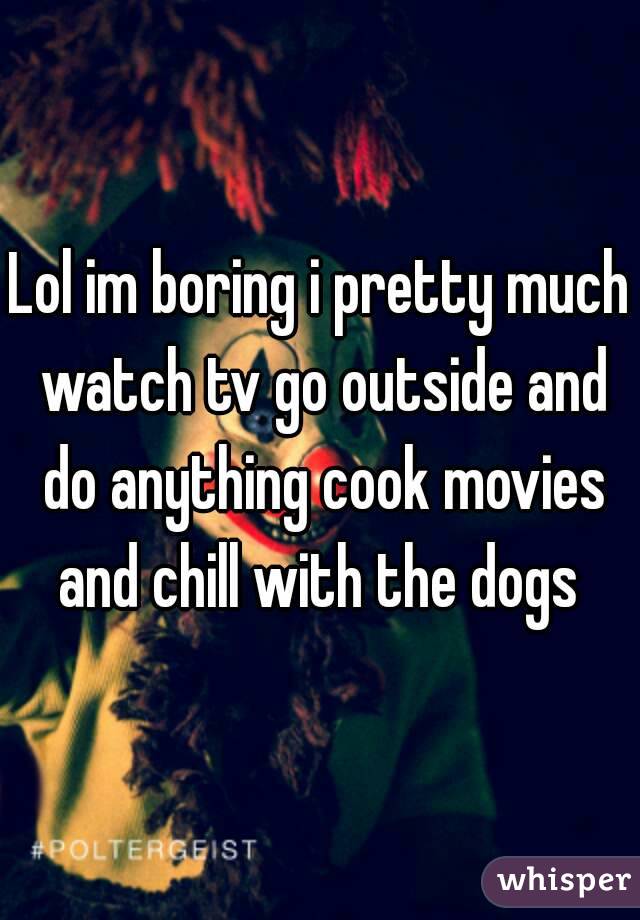 Lol im boring i pretty much watch tv go outside and do anything cook movies and chill with the dogs 