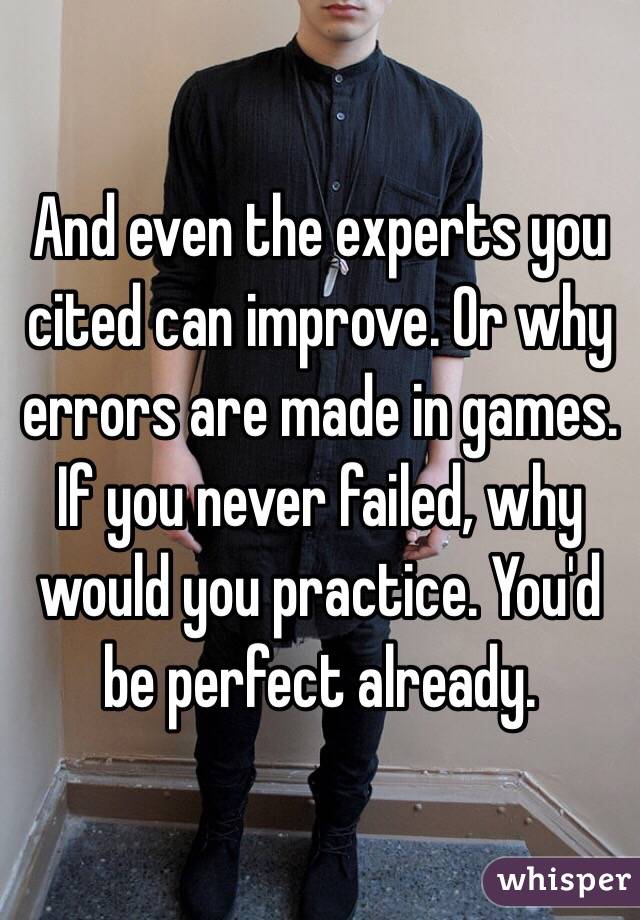 And even the experts you cited can improve. Or why errors are made in games. 
If you never failed, why would you practice. You'd be perfect already.