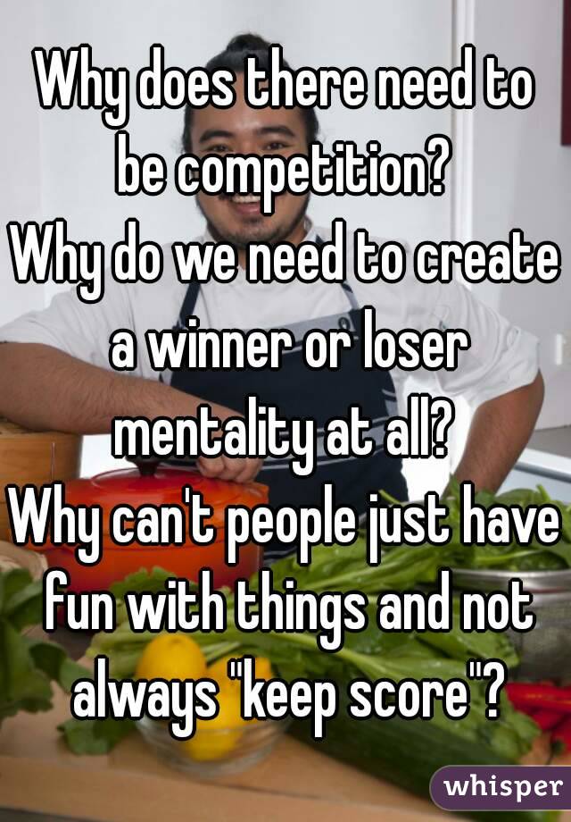 Why does there need to be competition? 
Why do we need to create a winner or loser mentality at all? 
Why can't people just have fun with things and not always "keep score"?