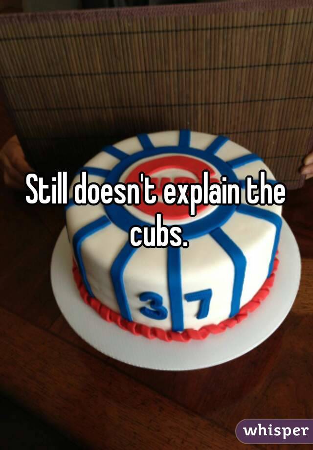 Still doesn't explain the cubs.