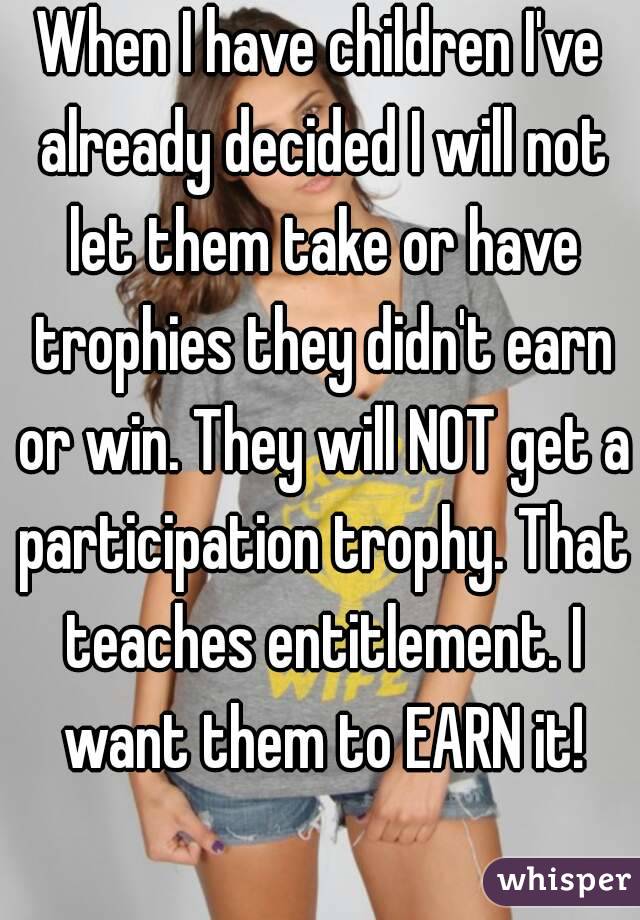 When I have children I've already decided I will not let them take or have trophies they didn't earn or win. They will NOT get a participation trophy. That teaches entitlement. I want them to EARN it!