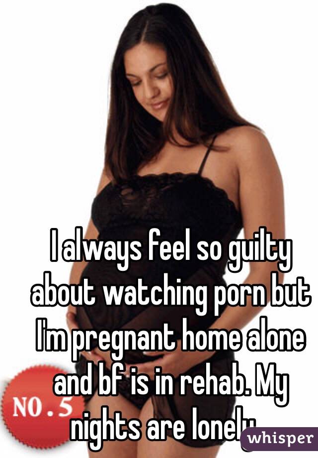 I always feel so guilty about watching porn but I'm pregnant home alone and bf is in rehab. My nights are lonely... 