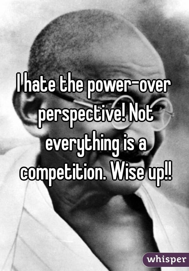 I hate the power-over perspective! Not everything is a competition. Wise up!!