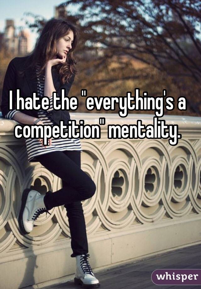 I hate the "everything's a competition" mentality. 