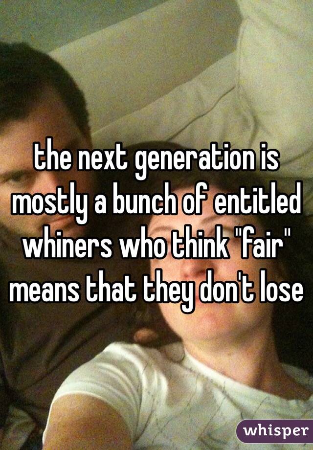 the next generation is mostly a bunch of entitled whiners who think "fair" means that they don't lose