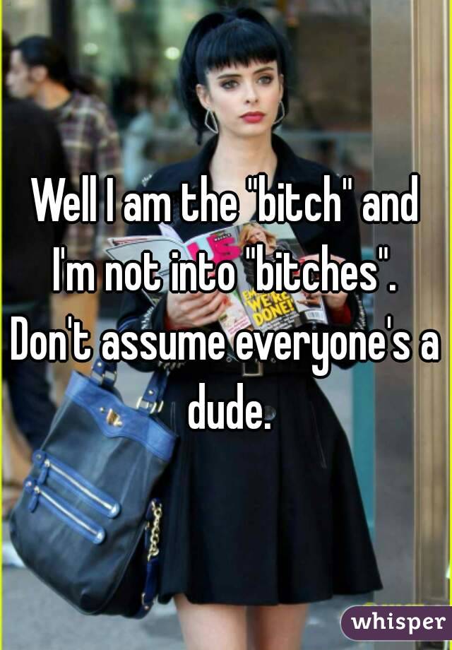 Well I am the "bitch" and I'm not into "bitches". 
Don't assume everyone's a dude.