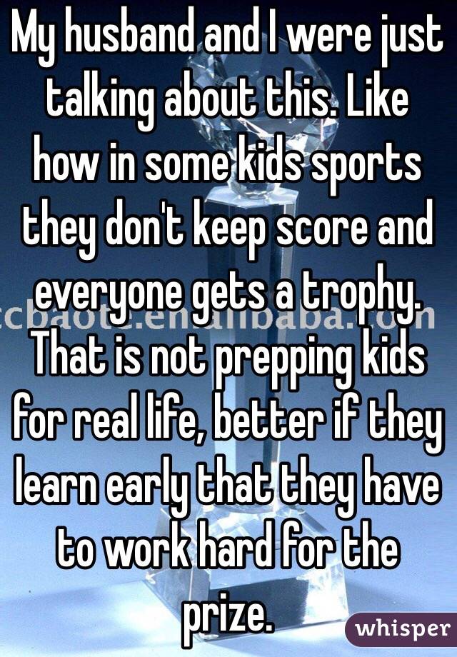 My husband and I were just talking about this. Like how in some kids sports they don't keep score and everyone gets a trophy. That is not prepping kids for real life, better if they learn early that they have to work hard for the prize.