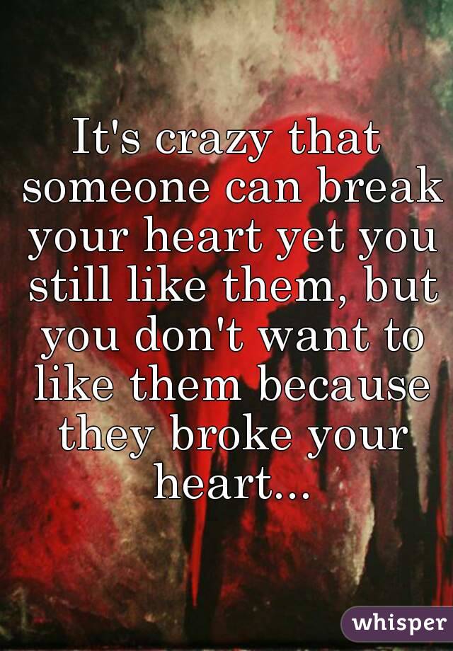 It's crazy that someone can break your heart yet you still like them, but you don't want to like them because they broke your heart...
