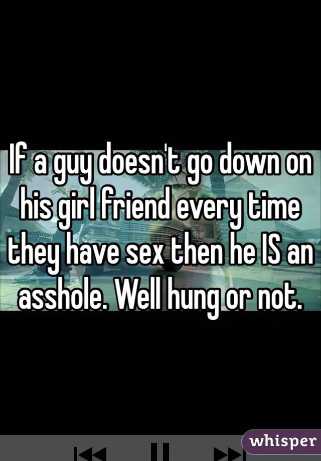 If a guy doesn't go down on his girl friend every time they have sex then he IS an asshole. Well hung or not.