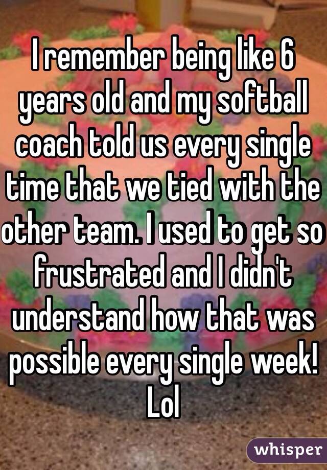 I remember being like 6 years old and my softball coach told us every single time that we tied with the other team. I used to get so frustrated and I didn't understand how that was possible every single week! Lol