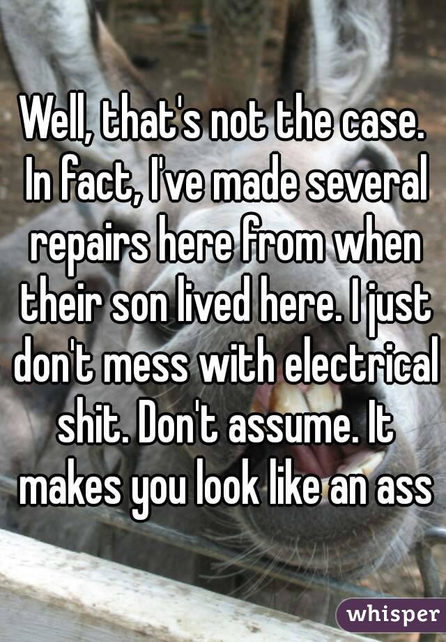 Well, that's not the case. In fact, I've made several repairs here from when their son lived here. I just don't mess with electrical shit. Don't assume. It makes you look like an ass