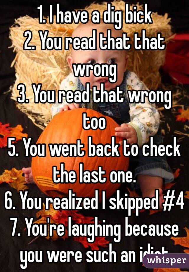 1. I have a dig bick
2. You read that that wrong
3. You read that wrong too
5. You went back to check the last one.
6. You realized I skipped #4
7. You're laughing because you were such an idiot
