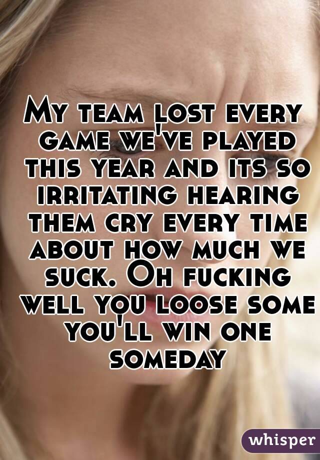 My team lost every game we've played this year and its so irritating hearing them cry every time about how much we suck. Oh fucking well you loose some you'll win one someday