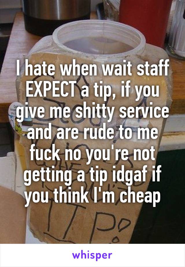 I hate when wait staff EXPECT a tip, if you give me shitty service and are rude to me fuck no you're not getting a tip idgaf if you think I'm cheap