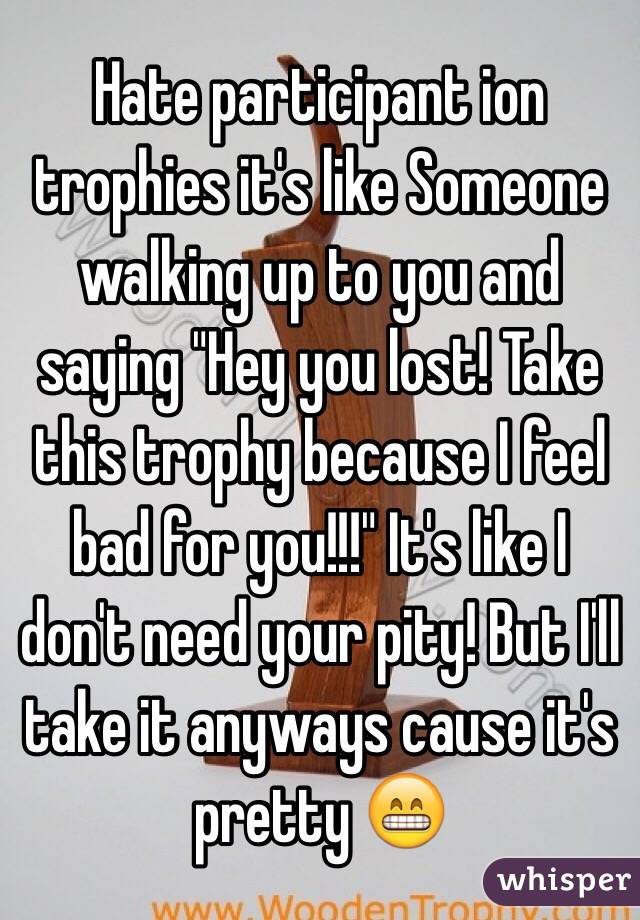 Hate participant ion trophies it's like Someone walking up to you and saying "Hey you lost! Take this trophy because I feel bad for you!!!" It's like I don't need your pity! But I'll take it anyways cause it's pretty 😁