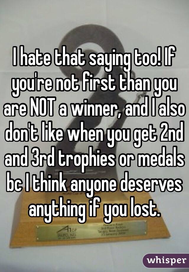 I hate that saying too! If you're not first than you are NOT a winner, and I also don't like when you get 2nd and 3rd trophies or medals bc I think anyone deserves anything if you lost. 