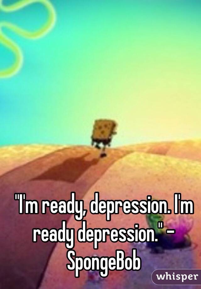 "I'm ready, depression. I'm ready depression." - SpongeBob 