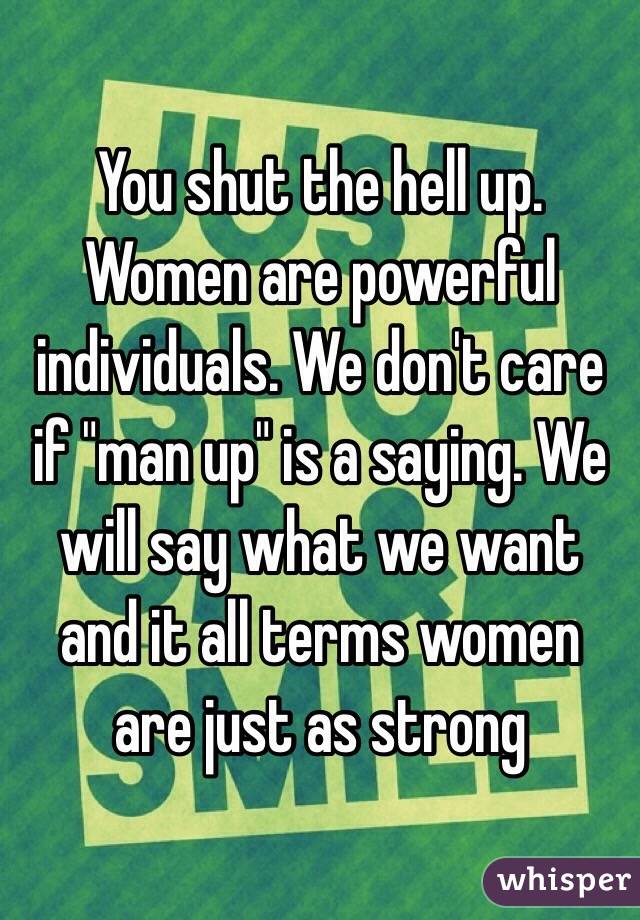 You shut the hell up. Women are powerful individuals. We don't care if "man up" is a saying. We will say what we want and it all terms women are just as strong  