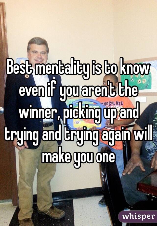 Best mentality is to know even if you aren't the winner, picking up and trying and trying again will make you one