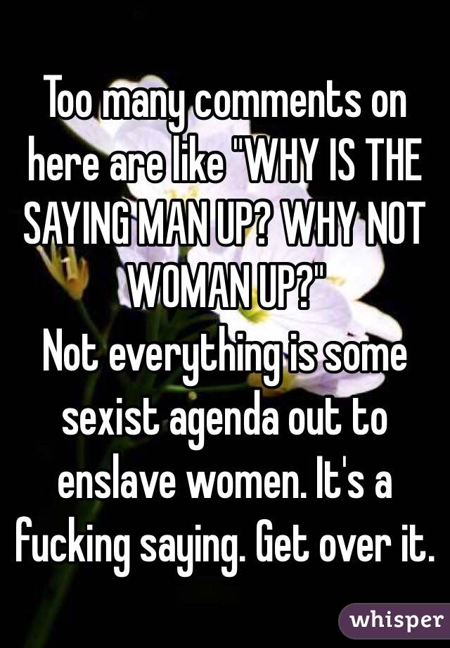 Too many comments on here are like "WHY IS THE SAYING MAN UP? WHY NOT WOMAN UP?"
Not everything is some sexist agenda out to enslave women. It's a fucking saying. Get over it.